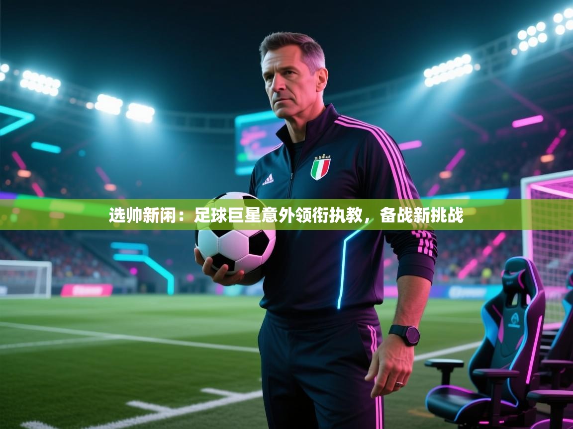选帅新闲：足球巨星意外领衔执教，备战新挑战